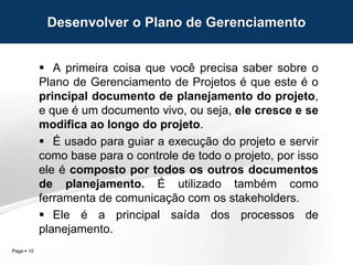 Page  10
 A primeira coisa que você precisa saber sobre o
Plano de Gerenciamento de Projetos é que este é o
principal documento de planejamento do projeto,
e que é um documento vivo, ou seja, ele cresce e se
modifica ao longo do projeto.
 É usado para guiar a execução do projeto e servir
como base para o controle de todo o projeto, por isso
ele é composto por todos os outros documentos
de planejamento. É utilizado também como
ferramenta de comunicação com os stakeholders.
 Ele é a principal saída dos processos de
planejamento.
Desenvolver o Plano de Gerenciamento
 
