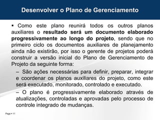 Page  11
 Como este plano reunirá todos os outros planos
auxiliares o resultado será um documento elaborado
progressivamente ao longo do projeto, sendo que no
primeiro ciclo os documentos auxiliares de planejamento
ainda não existirão, por isso o gerente de projetos poderá
construir a versão inicial do Plano de Gerenciamento de
Projeto da seguinte forma:
– São ações necessárias para definir, preparar, integrar
e coordenar os planos auxiliares do projeto, como este
será executado, monitorado, controlado e executado.
– O plano é progressivamente elaborado através de
atualizações, controladas e aprovadas pelo processo de
controle integrado de mudanças.
Desenvolver o Plano de Gerenciamento
 