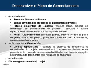 Page  12
 As entradas são:
• Termo de Abertura do Projeto
• Saídas advindas dos processos de planejamento diversos
• Fatores ambientais da empresa (padrões legais, sistema de
informações do gerenciamento de projetos, estrutura e cultura
organizacional, infraestrutura, administração de pessoal.
• Ativos Organizacionais (diretrizes padrão, critérios, modelo de plano
de gerenciamento do projeto, procedimentos de controle de mudanças,
arquivos de outros projetos)
 As ferramentas e técnicas são:
• Opinião especializada – colabora no processo de alinhamento às
necessidades do projeto, desenvolvimento de detalhes técnicos e de
gerenciamento , inclusão de recursos e habilidades para executar o projeto,
determinação de documentos para realização de mudanças.
 As saídas são:
 Plano de gerenciamento do projeto
Desenvolver o Plano de Gerenciamento
 