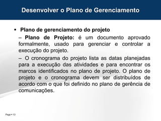 Page  13
 Plano de gerenciamento do projeto
– Plano de Projeto: é um documento aprovado
formalmente, usado para gerenciar e controlar a
execução do projeto.
– O cronograma do projeto lista as datas planejadas
para a execução das atividades e para encontrar os
marcos identificados no plano de projeto. O plano de
projeto e o cronograma devem ser distribuídos de
acordo com o que foi definido no plano de gerência de
comunicações.
Desenvolver o Plano de Gerenciamento
 