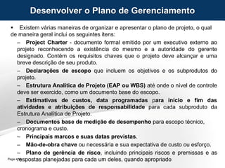 Page  14
 Existem várias maneiras de organizar e apresentar o plano de projeto, o qual
de maneira geral inclui os seguintes itens:
– Project Charter - documento formal emitido por um executivo externo ao
projeto reconhecendo a existência do mesmo e a autoridade do gerente
designado. Contém os requisitos chaves que o projeto deve alcançar e uma
breve descrição de seu produto.
– Declarações de escopo que incluem os objetivos e os subprodutos do
projeto.
– Estrutura Analítica de Projeto (EAP ou WBS) até onde o nível de controle
deve ser exercido, como um documento base do escopo.
– Estimativas de custos, data programadas para início e fim das
atividades e atribuições de responsabilidade para cada subproduto da
Estrutura Analítica de Projeto.
– Documentos base de medição de desempenho para escopo técnico,
cronograma e custo.
– Principais marcos e suas datas previstas.
– Mão-de-obra chave ou necessária e sua expectativa de custo ou esforço.
– Plano de gerência de risco, incluindo principais riscos e premissas e as
respostas planejadas para cada um deles, quando apropriado
Desenvolver o Plano de Gerenciamento
 