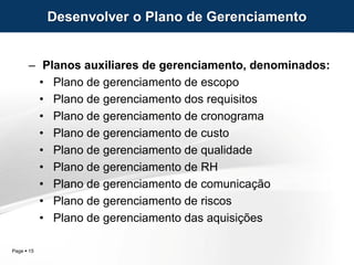 Page  15
– Planos auxiliares de gerenciamento, denominados:
• Plano de gerenciamento de escopo
• Plano de gerenciamento dos requisitos
• Plano de gerenciamento de cronograma
• Plano de gerenciamento de custo
• Plano de gerenciamento de qualidade
• Plano de gerenciamento de RH
• Plano de gerenciamento de comunicação
• Plano de gerenciamento de riscos
• Plano de gerenciamento das aquisições
Desenvolver o Plano de Gerenciamento
 