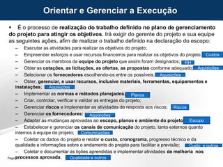 Page  17
 É o processo de realização do trabalho definido no plano de gerenciamento
do projeto para atingir os objetivos. Irá exigir do gerente do projeto e sua equipe
as seguintes ações, afim de realizar o trabalho definido na declaração do escopo:
– Executar as atividades para realizar os objetivos do projeto;
– Empreender esforços e usar recursos financeiros para realizar os objetivos do projeto;
– Gerenciar os membros da equipe do projeto que assim foram designados;
– Obter as cotações, as licitações, as ofertas, as propostas conforme adequado;
– Selecionar os fornecedores escolhendo-os entre os possíveis;
– Obter, gerenciar, e usar recursos, inclusive materiais, ferramentas, equipamentos e
instalações;
– Implementar as normas e métodos planejados;
– Criar, controlar, verificar e validar as entregas do projeto;
– Gerenciar riscos e implementar as atividades de resposta aos riscos;
– Gerenciar os fornecedores;
– Adaptar as mudanças aprovadas ao escopo, planos e ambiente do projeto;
– Estabelecer e gerenciar os canais de comunicação do projeto, tanto externos quanto
internos à equipe do projeto;
– Coletar os dados do projeto e relatar o custo, cronograma, progresso técnico e da
qualidade e informações sobre o andamento do projeto para facilitar a previsão;
– Coletar e documentar as lições aprendidas e implementar atividades de melhoria nos
processos aprovada.
Orientar e Gerenciar a Execução
RH
Aquisições
Aquisições
Aquisições
Planos
Riscos
Aquisições
Escopo
Comunicações
Custo e outros
Qualidade e outros
Custos
 