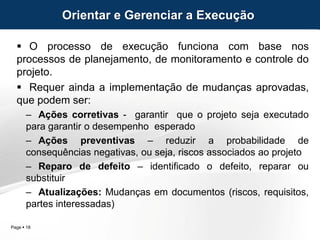 Page  18
 O processo de execução funciona com base nos
processos de planejamento, de monitoramento e controle do
projeto.
 Requer ainda a implementação de mudanças aprovadas,
que podem ser:
– Ações corretivas - garantir que o projeto seja executado
para garantir o desempenho esperado
– Ações preventivas – reduzir a probabilidade de
consequências negativas, ou seja, riscos associados ao projeto
– Reparo de defeito – identificado o defeito, reparar ou
substituir
– Atualizações: Mudanças em documentos (riscos, requisitos,
partes interessadas)
Orientar e Gerenciar a Execução
 