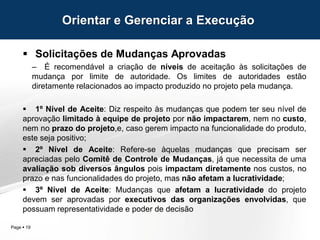 Page  19
 Solicitações de Mudanças Aprovadas
– É recomendável a criação de níveis de aceitação às solicitações de
mudança por limite de autoridade. Os limites de autoridades estão
diretamente relacionados ao impacto produzido no projeto pela mudança.
 1º Nível de Aceite: Diz respeito às mudanças que podem ter seu nível de
aprovação limitado à equipe de projeto por não impactarem, nem no custo,
nem no prazo do projeto,e, caso gerem impacto na funcionalidade do produto,
este seja positivo;
 2º Nível de Aceite: Refere-se àquelas mudanças que precisam ser
apreciadas pelo Comitê de Controle de Mudanças, já que necessita de uma
avaliação sob diversos ângulos pois impactam diretamente nos custos, no
prazo e nas funcionalidades do projeto, mas não afetam a lucratividade;
 3º Nível de Aceite: Mudanças que afetam a lucratividade do projeto
devem ser aprovadas por executivos das organizações envolvidas, que
possuam representatividade e poder de decisão
Orientar e Gerenciar a Execução
 
