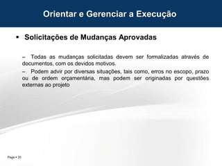Page  20
 Solicitações de Mudanças Aprovadas
– Todas as mudanças solicitadas devem ser formalizadas através de
documentos, com os devidos motivos.
– Podem advir por diversas situações, tais como, erros no escopo, prazo
ou de ordem orçamentária, mas podem ser originadas por questões
externas ao projeto
Orientar e Gerenciar a Execução
 