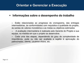 Page  21
 Informações sobre o desempenho do trabalho
– Estão relacionadas ao progresso do cronograma, das entregas
intermediárias, às conformidades com requisitos e qualidade do projeto,
às saídas de valores monetários e as metas ou objetivos estimados
– A avaliação intermediária é realizada pelo Gerente do Projeto e sua
equipe, na medida em que o projeto se desenvolve.
– Cada uma das etapas, dependendo do grau de complexidade de
importância, pode ou não ser avaliada e sujeita à aprovação do
patrocinador, cliente, usuários chave, etc.
Orientar e Gerenciar a Execução
 