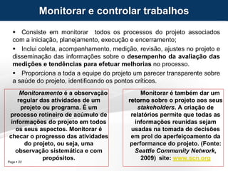 Page  22
 Consiste em monitorar todos os processos do projeto associados
com a iniciação, planejamento, execução e encerramento;
 Inclui coleta, acompanhamento, medição, revisão, ajustes no projeto e
disseminação das informações sobre o desempenho da avaliação das
medições e tendências para efetuar melhorias no processo.
 Proporciona a toda a equipe do projeto um parecer transparente sobre
a saúde do projeto, identificando os pontos críticos.
Monitorar e controlar trabalhos
Monitorar é também dar um
retorno sobre o projeto aos seus
stakeholders. A criação de
relatórios permite que todas as
informações reunidas sejam
usadas na tomada de decisões
em prol do aperfeiçoamento da
performance do projeto. (Fonte:
Seattle Community Network,
2009) site: www.scn.org
Monitoramento é a observação
regular das atividades de um
projeto ou programa. É um
processo rotineiro de acúmulo de
informações do projeto em todos
os seus aspectos. Monitorar é
checar o progresso das atividades
do projeto, ou seja, uma
observação sistemática e com
propósitos.
 