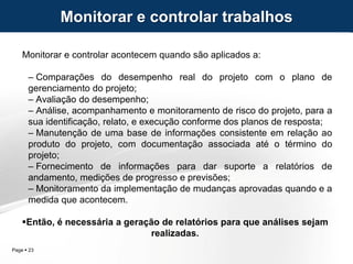 Page  23
Monitorar e controlar acontecem quando são aplicados a:
– Comparações do desempenho real do projeto com o plano de
gerenciamento do projeto;
– Avaliação do desempenho;
– Análise, acompanhamento e monitoramento de risco do projeto, para a
sua identificação, relato, e execução conforme dos planos de resposta;
– Manutenção de uma base de informações consistente em relação ao
produto do projeto, com documentação associada até o término do
projeto;
– Fornecimento de informações para dar suporte a relatórios de
andamento, medições de progresso e previsões;
– Monitoramento da implementação de mudanças aprovadas quando e a
medida que acontecem.
Então, é necessária a geração de relatórios para que análises sejam
realizadas.
Monitorar e controlar trabalhos
 