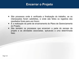 Page  24
 São processos onde é verificada a finalização do trabalho, se os
interessados foram satisfeitos, e onde são feitos os registros dos
resultados finais para uso futuro;
 É a realização da parte de encerramento do Plano de Gerenciamento
do Projeto;
 São também os processos que encerram a parte do escopo do
projeto e as atividades associadas, aplicáveis a uma determinada
fase;
Encerrar o Projeto
 
