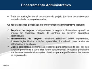 Page  25
 Trata da aceitação formal do produto do projeto (ou fase do projeto) por
parte do cliente ou do patrocinador;
Os resultados dos processos de encerramento administrativo incluem:
 Arquivos do projeto, principalmente os registros financeiros, quando o
projeto for finalizado através de contrato ou envolver aquisições
significativas;
 Encerramento do projeto, incluindo relatórios como orçamentos,
documentação técnica e lições aprendidas, formalizado para aceite do
patrocinador e do cliente;
 Lições aprendidas, contendo as respostas para perguntas do tipo: por que
surgiram problemas e como eles foram solucionados? O objetivo principal é
manter uma base de informações históricas para a gestão do conhecimento
na organização.
Encerramento Administrativo
 