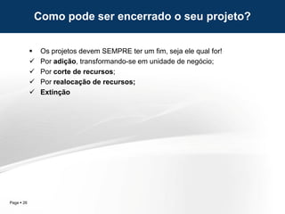 Page  26
Como pode ser encerrado o seu projeto?
 Os projetos devem SEMPRE ter um fim, seja ele qual for!
 Por adição, transformando-se em unidade de negócio;
 Por corte de recursos;
 Por realocação de recursos;
 Extinção
 