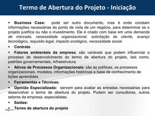 Page  8
 Business Case: pode ser outro documento, mas é onde constam
informações necessárias do ponto de vista de um negócio, para determinar se o
projeto justifica ou não o investimento. Ele é criado com base em uma demanda
de mercado, necessidade organizacional, solicitação do cliente, avanço
tecnológico, requisito legal, impacto ecológico, necessidade social.
 Contrato
 Fatores ambientais da empresa: são variáveis que podem influenciar o
processo de desenvolvimento do termo de abertura do projeto, tais como,
padrões governamentais, infraestrutura.
 Ativos de Processos Organizacionais: são as políticas, os processos
organizacionais, modelos, informações históricas e base de conhecimento de
lições aprendidas
 Ferramentas e Técnicas:
 Opinião Especializada: servem para avaliar as entradas necessárias para
desenvolver o termo de abertura do projeto. Podem ser consultores, outros
setores da empresa, especialistas.
 Saídas:
 Termo de abertura do projeto
Termo de Abertura do Projeto - Iniciação
 
