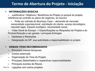 Page  9
Termo de Abertura do Projeto - Iniciação
 INFORMAÇÕES BÁSICAS
– Justificativa / Objetivos / Benefícios do Projeto (o porquê do projeto,
referência ao contrato ou plano de negócios, se houver)
• Pode ser retirada do Business Case – demanda de mercado,
necessidade organizacional, solicitação do cliente, avanço tecnológico,
requisito legal, impacto ecológico, necessidade social.
– Visão Geral do Escopo -> Especificações ou Requisitos do Projeto e do
Produto/Solução a ser gerado / principais Entregas
– Hipóteses e Restrições
– Designação do GP, sua autoridade e responsabilidade no projeto
 DEMAIS ITENS RECOMENDADOS
– Principais marcos temporais
– Custos potenciais
– Organização do Time do Projeto
– Principais Stakeholders e respectivas responsabilidades
– Principais eventos de Riscos
– Ligações com outros projetos
 