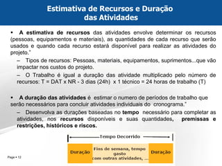 Page  12 
A estimativa de recursos das atividades envolve determinar os recursos (pessoas, equipamentos e materiais), as quantidades de cada recurso que serão usados e quando cada recurso estará disponível para realizar as atividades do projeto.” 
–Tipos de recursos: Pessoas, materiais, equipamentos, suprimentos...que vão impactar nos custos do projeto. 
–O Trabalho é igual a duração das atividade multiplicado pelo número de recursos: T = DAT x NR - 3 dias (24h) x 1 técnico = 24 horas de trabalho (T) 
A duração das atividades é estimar o numero de períodos de trabalho que serão necessários para concluir atividades individuais do cronograma.” 
–Desenvolva as durações baseadas no tempo necessário para completar as atividades, nos recursos disponíveis e suas quantidades, premissas e restrições, históricos e riscos. 
Estimativa de Recursos e Duração das Atividades  