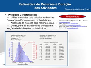 Page  18 
Principais Características: 
–Utiliza interações para calcular as diversas “datas” para término e suas probabilidades. 
–Necessita de histórico para maior precisão. 
–Utiliza, para as atividades do cronograma, opções de distribuições probabilísticas. 
Estimativa de Recursos e Duração das Atividades 
Simulação de Monte Carlo 
Ferramentas  