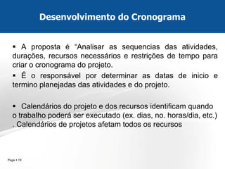 Page  19 
A proposta é “Analisar as sequencias das atividades, durações, recursos necessários e restrições de tempo para criar o cronograma do projeto. 
É o responsável por determinar as datas de inicio e termino planejadas das atividades e do projeto. 
Calendários do projeto e dos recursos identificam quando o trabalho poderá ser executado (ex. dias, no. horas/dia, etc.) . Calendários de projetos afetam todos os recursos 
Desenvolvimento do Cronograma  