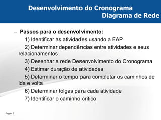 Page  21 
–Passos para o desenvolvimento: 
1) Identificar as atividades usando a EAP 
2) Determinar dependências entre atividades e seus relacionamentos 
3) Desenhar a rede Desenvolvimento do Cronograma 
4) Estimar duração de atividades 
5) Determinar o tempo para completar os caminhos de ida e volta 
6) Determinar folgas para cada atividade 
7) Identificar o caminho critico 
Desenvolvimento do Cronograma Diagrama de Rede  