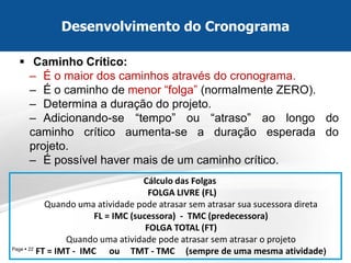 Page  22 
Caminho Crítico: 
–É o maior dos caminhos através do cronograma. 
–É o caminho de menor “folga” (normalmente ZERO). 
–Determina a duração do projeto. 
–Adicionando-se “tempo” ou “atraso” ao longo do caminho crítico aumenta-se a duração esperada do projeto. 
–É possível haver mais de um caminho crítico. 
Desenvolvimento do Cronograma 
Cálculo das Folgas FOLGA LIVRE (FL) Quando uma atividade pode atrasar sem atrasar sua sucessora direta FL = IMC (sucessora) - TMC (predecessora) FOLGA TOTAL (FT) Quando uma atividade pode atrasar sem atrasar o projeto FT = IMT - IMC ou TMT - TMC (sempre de uma mesma atividade)  
