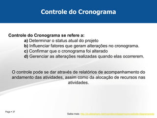 Page  37 
Controle do Cronograma 
Controle do Cronograma se refere a: a) Determinar o status atual do projeto b) Influenciar fatores que geram alterações no cronograma. c) Confirmar que o cronograma foi alterado d) Gerenciar as alterações realizadas quando elas ocorrerem. O controle pode se dar através de relatórios de acompanhamento do andamento das atividades, assim como da alocação de recursos nas atividades. 
Saiba mais: http://pt.slideshare.net/mcprotecnologia/mcpro-website-diagramarede 
