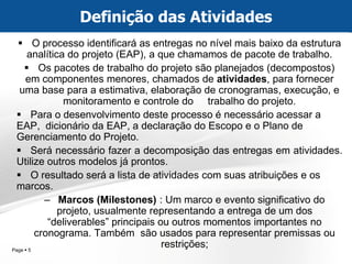 Page  5 
O processo identificará as entregas no nível mais baixo da estrutura analítica do projeto (EAP), a que chamamos de pacote de trabalho. 
Os pacotes de trabalho do projeto são planejados (decompostos) em componentes menores, chamados de atividades, para fornecer uma base para a estimativa, elaboração de cronogramas, execução, e monitoramento e controle do trabalho do projeto. 
Para o desenvolvimento deste processo é necessário acessar a EAP, dicionário da EAP, a declaração do Escopo e o Plano de Gerenciamento do Projeto. 
Será necessário fazer a decomposição das entregas em atividades. Utilize outros modelos já prontos. 
O resultado será a lista de atividades com suas atribuições e os marcos. 
–Marcos (Milestones) : Um marco e evento significativo do projeto, usualmente representando a entrega de um dos “deliverables” principais ou outros momentos importantes no cronograma. Também são usados para representar premissas ou restrições; 
Definição das Atividades  