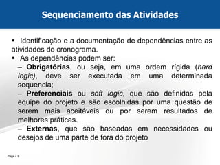 Page  9 
Identificação e a documentação de dependências entre as atividades do cronograma. 
As dependências podem ser: 
–Obrigatórias, ou seja, em uma ordem rígida (hard logic), deve ser executada em uma determinada sequencia; 
–Preferenciais ou soft logic, que são definidas pela equipe do projeto e são escolhidas por uma questão de serem mais aceitáveis ou por serem resultados de melhores práticas. 
–Externas, que são baseadas em necessidades ou desejos de uma parte de fora do projeto 
Sequenciamento das Atividades  