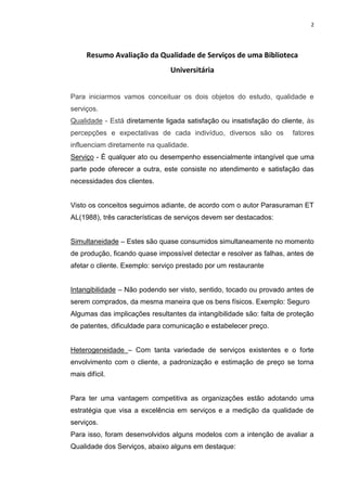 2
Resumo Avaliação da Qualidade de Serviços de uma Biblioteca
Universitária
Para iniciarmos vamos conceituar os dois objetos do estudo, qualidade e
serviços.
Qualidade - Está diretamente ligada satisfação ou insatisfação do cliente, às
percepções e expectativas de cada indivíduo, diversos são os fatores
influenciam diretamente na qualidade.
Serviço - É qualquer ato ou desempenho essencialmente intangível que uma
parte pode oferecer a outra, este consiste no atendimento e satisfação das
necessidades dos clientes.
Visto os conceitos seguimos adiante, de acordo com o autor Parasuraman ET
AL(1988), três características de serviços devem ser destacados:
Simultaneidade – Estes são quase consumidos simultaneamente no momento
de produção, ficando quase impossível detectar e resolver as falhas, antes de
afetar o cliente. Exemplo: serviço prestado por um restaurante
Intangibilidade – Não podendo ser visto, sentido, tocado ou provado antes de
serem comprados, da mesma maneira que os bens físicos. Exemplo: Seguro
Algumas das implicações resultantes da intangibilidade são: falta de proteção
de patentes, dificuldade para comunicação e estabelecer preço.
Heterogeneidade – Com tanta variedade de serviços existentes e o forte
envolvimento com o cliente, a padronização e estimação de preço se torna
mais difícil.
Para ter uma vantagem competitiva as organizações estão adotando uma
estratégia que visa a excelência em serviços e a medição da qualidade de
serviços.
Para isso, foram desenvolvidos alguns modelos com a intenção de avaliar a
Qualidade dos Serviços, abaixo alguns em destaque:
 