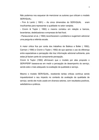 4
Não podemos nos esquecer de mencionar os autores que criticam o modelo
SERVQUAL;
- Finn & Lamb ( 1991) – As cinco dimensões do SERVQUAL eram
insuficientes para representar a qualidade no setor varejista.
- Cronin & Taylor ( 1992) o mesmo contatou em relação a bancos,
lavanderias, dedetizadoras e empresas de fast food.
- Parasuraman et aL ( 1994) reconheceram o problema e sugeriram adicionar
uma pergunta a referida escala.
A maior critica fica por conta dos trabalhos de Babkus e Boller ( 1992),
Carman ( 1990) e Cronin e Taylor ( 1992) de que apenas o uso da diferença
entre expectativas e percepção não traz informação adicional suficiente, pois
estas já faziam parte do componente percepção.
Cronin & Taylor (1992) afirmavam que o modelo por eles proposto o
SERVPERF baseava-se em medir a percepção de desempenho do serviço,
sendo este o mais adequado na avaliação da qualidade e serviço.
Mesmo o modelo SERVQUAL, recebendo tantas criticas continua sendo
inquestionável o seu impacto no contexto da avaliação da qualidade de
serviço, sendo ele muito usado em diversos setores, com resultados positivos,
satisfatórios e práticos.
 