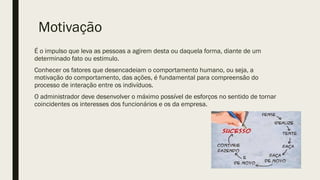 Motivação
É o impulso que leva as pessoas a agirem desta ou daquela forma, diante de um
determinado fato ou estimulo.
Conhecer os fatores que desencadeiam o comportamento humano, ou seja, a
motivação do comportamento, das ações, é fundamental para compreensão do
processo de interação entre os indivíduos.
O administrador deve desenvolver o máximo possível de esforços no sentido de tornar
coincidentes os interesses dos funcionários e os da empresa.
 