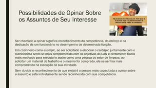 Possibilidades de Opinar Sobre
os Assuntos de Seu Interesse
Ser chamado a opinar significa reconhecimento da competência, do esforço e da
dedicação de um funcionário no desempenho de determinada função.
Um cozinheiro como exemplo, ao ser solicitado a elaborar o cardápio juntamente com o
nutricionista sente-se mais comprometido com os objetivos da UAN e certamente ficara
mais motivado para executa-lo assim como uma pessoa do setor de limpeza, ao
solicitar um material de trabalho e o mesmo for comprado, ele se sentira mais
comprometido na execução da sua atividade.
Sem duvida o reconhecimento de que ele(a) é a pessoa mais capacitada a opinar sobre
o assunto e esta indiretamente sendo reconhecida com sua competência.
 