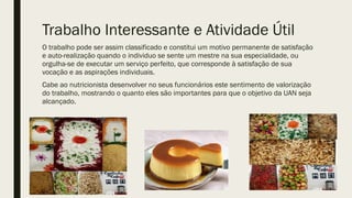Trabalho Interessante e Atividade Útil
O trabalho pode ser assim classificado e constitui um motivo permanente de satisfação
e auto-realização quando o individuo se sente um mestre na sua especialidade, ou
orgulha-se de executar um serviço perfeito, que corresponde à satisfação de sua
vocação e as aspirações individuais.
Cabe ao nutricionista desenvolver no seus funcionários este sentimento de valorização
do trabalho, mostrando o quanto eles são importantes para que o objetivo da UAN seja
alcançado.
 