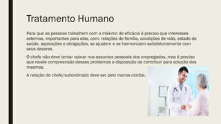 Tratamento Humano
Para que as pessoas trabalhem com o máximo de eficácia é preciso que interesses
externos, importantes para elas, com: relações de família, condições de vida, estado de
saúde, aspirações e obrigações, se ajustem e se harmonizem satisfatoriamente com
seus deveres.
O chefe não deve tentar opinar nos assuntos pessoais dos empregados, mas é preciso
que revele compreensão desses problemas e disposição de contribuir para solução dos
mesmos.
A relação de chefe/subordinado deve ser pelo menos cordial.
 