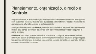 Planejamento, organização, direção e
Controle
Sequencialmente, é a ultima função administrativa; não obstante mantém interligação
com as demais funções, durante todo o processo administrativo. Desde o momento do
planejamento a função controle já se faz presente.
A função administrativa de controle, consiste em controlar o trabalho, para se certificar
de que esta sendo executado de acordo com as normas estabelecidas e segundo o
plano previsto.
O Controle tem como objetivo identificar obstáculos, corrigi-los, estabelecer padrões,
reformular planos e fornecer dados e informações necessárias a futuras programações.
Isto permite concluir que o objetivo essencial do controle consiste em assinalar falhas e
erros em tempo útil e oportuno.
 