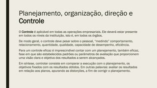 Planejamento, organização, direção e
Controle
O Controle é aplicável em todas as operações empresariais. Ele deverá estar presente
em todos os níveis da instituição, isto é, em todos os órgãos.
De modo geral, o controle deve pesar sobre o pessoal, “medindo” comportamento,
relacionamento, quantidade, qualidade, capacidade de desempenho, eficiência.
Para um controle eficaz é imprescindível contar com um planejamento, também eficaz,
fase em que são estabelecidos padrões ou parâmetros de avaliação que proporcionem
uma visão clara e objetiva dos resultados a serem alcançados.
Em síntese, controlar consiste em comparar a execução com o planejamento, os
objetivos fixados com os resultados obtidos. Em outras palavras: avaliar os resultados
em relação aos planos, apurando as distorções, a fim de corrigir o planejamento.
 