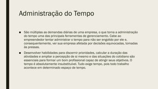 Administração do Tempo
■ São múltiplas as demandas diárias de uma empresa, o que torna a administração
do tempo uma das principais ferramentas de gerenciamento. Cabe ao
empreendedor tentar administrar o tempo para não ser engolido por ele e,
consequentemente, ver sua empresa afetada por decisões equivocadas, tomadas
às pressas.
■ Desenvolver habilidades para discernir prioridades, calcular a duração das
atividades e ampliar a percepção de si mesmo e das situações do cotidiano são
essenciais para formar um bom profissional capaz de atingir seus objetivos. O
tempo é absolutamente insubstituível. Tudo exige tempo, pois todo trabalho
acontece em determinado espaço de tempo.
 