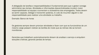 A delegação de tarefas e responsabilidades é fundamental para que o gestor consiga
administrar seu tempo. Atividades e informações descentralizadas incutem maior
responsabilidade na equipe e aumentam a autoestima dos empregados. Todos devem
se sentir capazes. Delegar é transmitir poderes, é o ato de incumbir alguém e dar
responsabilidade para realizar uma atividade ou trabalho.
Exemplo: Banco de horas
Os gestores sempre devem priorizar atividades e fazer com que os funcionários de um
mesmo cargo possam rodiziar as tarefas de modo que as rotinas não se tornem
monótonas.
Gerentes que trabalham automaticamente deixam de analisar o serviço e aniquilam
soluções criativas, gerando perdas de tempo.
 