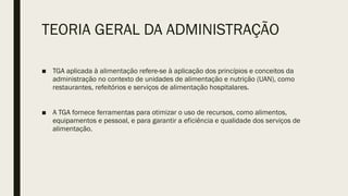 TEORIA GERAL DA ADMINISTRAÇÃO
■ TGA aplicada à alimentação refere-se à aplicação dos princípios e conceitos da
administração no contexto de unidades de alimentação e nutrição (UAN), como
restaurantes, refeitórios e serviços de alimentação hospitalares.
■ A TGA fornece ferramentas para otimizar o uso de recursos, como alimentos,
equipamentos e pessoal, e para garantir a eficiência e qualidade dos serviços de
alimentação.
 