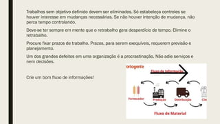 Trabalhos sem objetivo definido devem ser eliminados. Só estabeleça controles se
houver interesse em mudanças necessárias. Se não houver intenção de mudança, não
perca tempo controlando.
Deve-se ter sempre em mente que o retrabalho gera desperdício de tempo. Elimine o
retrabalho.
Procure fixar prazos de trabalho. Prazos, para serem exequíveis, requerem previsão e
planejamento.
Um dos grandes defeitos em uma organização é a procrastinação. Não adie serviços e
nem decisões.
Crie um bom fluxo de informações!
 