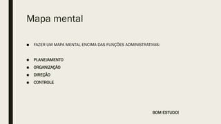 Mapa mental
■ FAZER UM MAPA MENTAL ENCIMA DAS FUNÇÕES ADMINISTRATIVAS:
■ PLANEJAMENTO
■ ORGANIZAÇÃO
■ DIREÇÃO
■ CONTROLE
BOM ESTUDO!
 