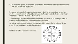 ■ Os princípios gerais relacionados com a tarefa de administrar se aplicam a qualquer
tipo ou tamanho de organização...
Em outras palavras, toda organização, seja ela industrial ou prestadora de serviço,
precisa ser administrada adequadamente, para alcançar seus objetivos com a maior
eficiência e economia de ação e de recursos.
A administração poderia ser então definida como “a função de se conseguir fazer as
coisas através das pessoas, com os melhores resultados”.
Ou seja, a administração consiste em orientar, dirigir e controlar os esforços de um
grupo de indivíduos para um objetivo comum.
Sendo elas as funções administrativas:
 