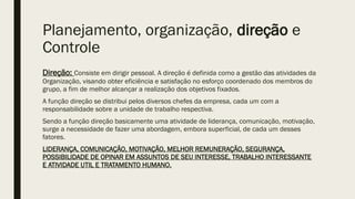 Planejamento, organização, direção e
Controle
Direção: Consiste em dirigir pessoal. A direção é definida como a gestão das atividades da
Organização, visando obter eficiência e satisfação no esforço coordenado dos membros do
grupo, a fim de melhor alcançar a realização dos objetivos fixados.
A função direção se distribui pelos diversos chefes da empresa, cada um com a
responsabilidade sobre a unidade de trabalho respectiva.
Sendo a função direção basicamente uma atividade de liderança, comunicação, motivação,
surge a necessidade de fazer uma abordagem, embora superficial, de cada um desses
fatores.
LIDERANÇA, COMUNICAÇÃO, MOTIVAÇÃO, MELHOR REMUNERAÇÃO, SEGURANÇA,
POSSIBILIDADE DE OPINAR EM ASSUNTOS DE SEU INTERESSE, TRABALHO INTERESSANTE
E ATIVIDADE UTIL E TRATAMENTO HUMANO.
 