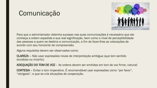 Comunicação
Para que o administrador obtenha sucesso nas suas comunicações é necessário que ele
conheça a ordem expedida e sua real significação, bem como o nível de perceptibilidade
das pessoas a quem se destina a comunicação, a fim de fazer-lhes as colocações de
acordo com seu horizonte de compreensão.
Alguns requisitos devem ser observados como:
CLAREZA – Não usar expressões novas de interpretação ambígua (que tem sentido
duvidoso ou incerto);
ADEQUAÇÃO DO TOM DE VOZ - As ordens devem ser emitidas em tom de voz firme, natural;
CORTESIA – Evitar o tom imperativo. É recomendável usar expressões como “por favor”,
“obrigado”, e que se crie situações de cooperação.
 