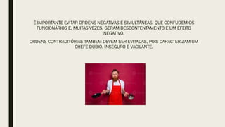 É IMPORTANTE EVITAR ORDENS NEGATIVAS E SIMULTÂNEAS, QUE CONFUDEM OS
FUNCIONÁRIOS E, MUITAS VEZES, GERAM DESCONTENTAMENTO E UM EFEITO
NEGATIVO.
ORDENS CONTRADITÓRIAS TAMBEM DEVEM SER EVITADAS, POIS CARACTERIZAM UM
CHEFE DÚBIO, INSEGURO E VACILANTE.
 