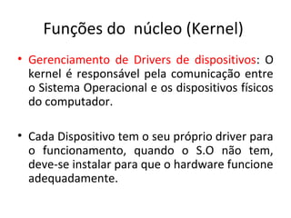 Funções do núcleo (Kernel)
• Gerenciamento de Drivers de dispositivos: O
  kernel é responsável pela comunicação entre
  o Sistema Operacional e os dispositivos físicos
  do computador.

• Cada Dispositivo tem o seu próprio driver para
  o funcionamento, quando o S.O não tem,
  deve-se instalar para que o hardware funcione
  adequadamente.
 