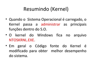 Resumindo (Kernel)
• Quando o Sistema Operacional é carregado, o
  Kernel passa a administrar as principais
  funções dentro do S.O.
• O kernel do Windows fica no arquivo
  NTOSKRNL.EXE.
• Em geral o Código fonte do Kernel é
  modificado para obter melhor desempenho
  do sistema.
 