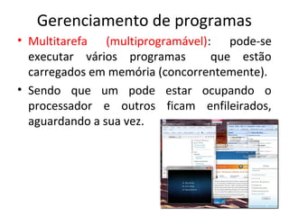 Gerenciamento de programas
• Multitarefa (multiprogramável): pode-se
  executar vários programas      que estão
  carregados em memória (concorrentemente).
• Sendo que um pode estar ocupando o
  processador e outros ficam enfileirados,
  aguardando a sua vez.
 