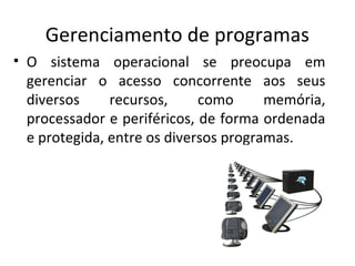 Gerenciamento de programas
• O sistema operacional se preocupa em
  gerenciar o acesso concorrente aos seus
  diversos     recursos,     como      memória,
  processador e periféricos, de forma ordenada
  e protegida, entre os diversos programas.
 