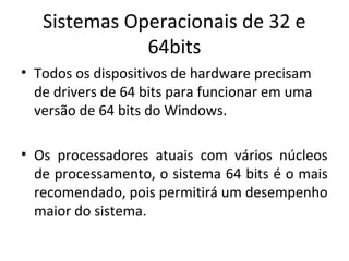 Sistemas Operacionais de 32 e
              64bits
• Todos os dispositivos de hardware precisam
  de drivers de 64 bits para funcionar em uma
  versão de 64 bits do Windows.

• Os processadores atuais com vários núcleos
  de processamento, o sistema 64 bits é o mais
  recomendado, pois permitirá um desempenho
  maior do sistema.
 