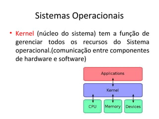 Sistemas Operacionais
• Kernel (núcleo do sistema) tem a função de
  gerenciar todos os recursos do Sistema
  operacional.(comunicação entre componentes
  de hardware e software)
 