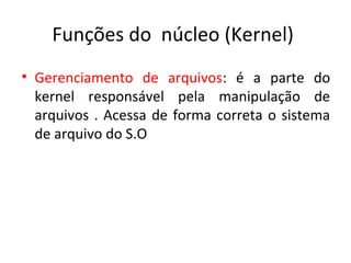 Funções do núcleo (Kernel)
• Gerenciamento de arquivos: é a parte do
  kernel responsável pela manipulação de
  arquivos . Acessa de forma correta o sistema
  de arquivo do S.O
 